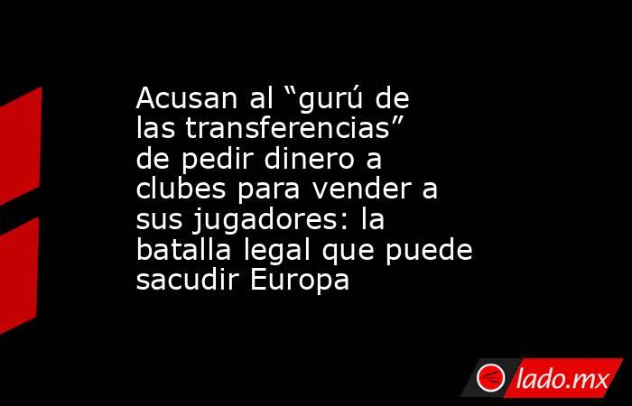 Acusan al “gurú de las transferencias” de pedir dinero a clubes para vender a sus jugadores: la batalla legal que puede sacudir Europa. Noticias en tiempo real
