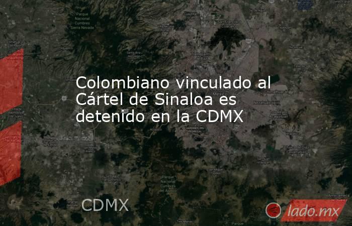 Colombiano vinculado al Cártel de Sinaloa es detenido en la CDMX. Noticias en tiempo real
