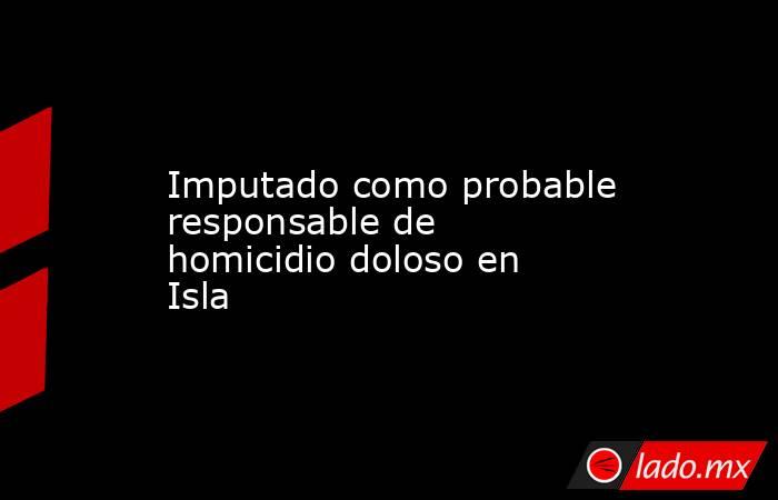 Imputado como probable responsable de homicidio doloso en Isla. Noticias en tiempo real