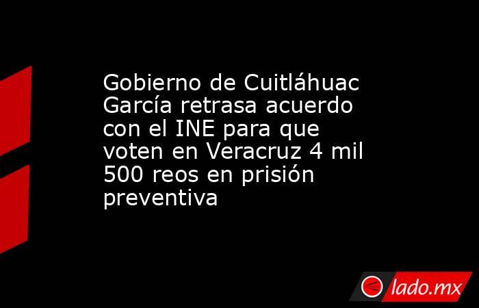 Gobierno de Cuitláhuac García retrasa acuerdo con el INE para que voten en Veracruz 4 mil 500 reos en prisión preventiva. Noticias en tiempo real