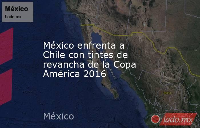 México enfrenta a Chile con tintes de revancha de la Copa América 2016. Noticias en tiempo real