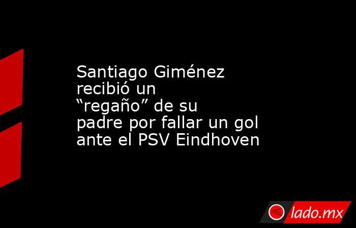 Santiago Giménez recibió un “regaño” de su padre por fallar un gol ante el PSV Eindhoven. Noticias en tiempo real