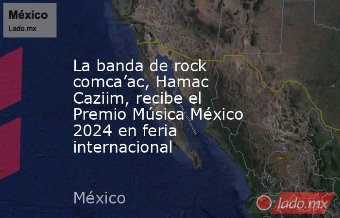 La banda de rock comca’ac, Hamac Caziim, recibe el Premio Música México 2024 en feria internacional. Noticias en tiempo real