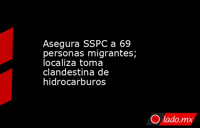 Asegura SSPC a 69 personas migrantes; localiza toma clandestina de hidrocarburos. Noticias en tiempo real