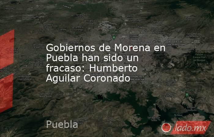 Gobiernos de Morena en Puebla han sido un fracaso: Humberto Aguilar Coronado. Noticias en tiempo real