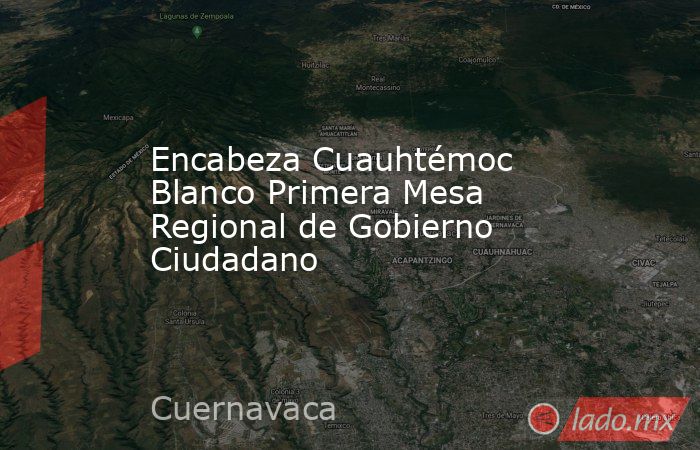 Encabeza Cuauhtémoc Blanco Primera Mesa Regional de Gobierno Ciudadano. Noticias en tiempo real