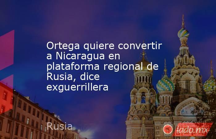 Ortega quiere convertir a Nicaragua en plataforma regional de Rusia, dice exguerrillera. Noticias en tiempo real