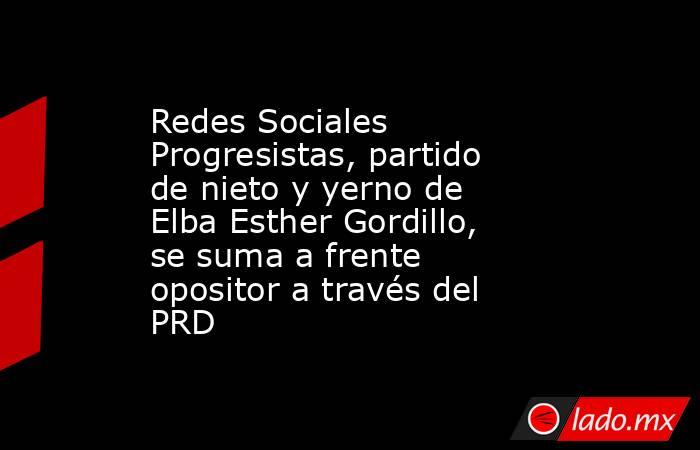 Redes Sociales Progresistas, partido de nieto y yerno de Elba Esther Gordillo, se suma a frente opositor a través del PRD. Noticias en tiempo real