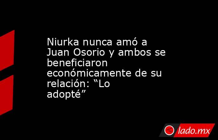 Niurka nunca amó a Juan Osorio y ambos se beneficiaron económicamente de su relación: “Lo adopté”. Noticias en tiempo real
