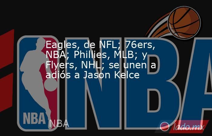 Eagles, de NFL; 76ers, NBA; Phillies, MLB; y Flyers, NHL; se unen a adiós a Jason Kelce. Noticias en tiempo real