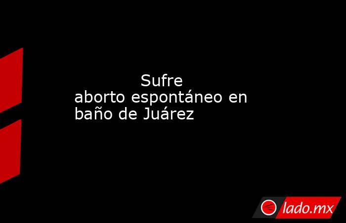             Sufre aborto espontáneo en baño de Juárez            . Noticias en tiempo real