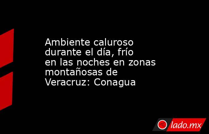 Ambiente caluroso durante el día, frío en las noches en zonas montañosas de Veracruz: Conagua. Noticias en tiempo real
