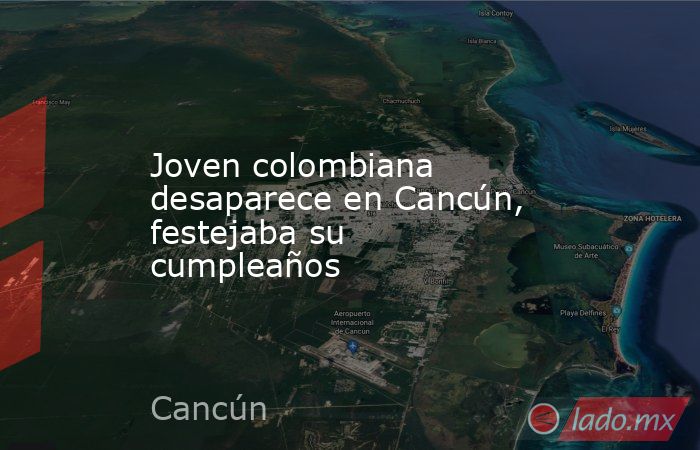 Joven colombiana desaparece en Cancún, festejaba su cumpleaños. Noticias en tiempo real