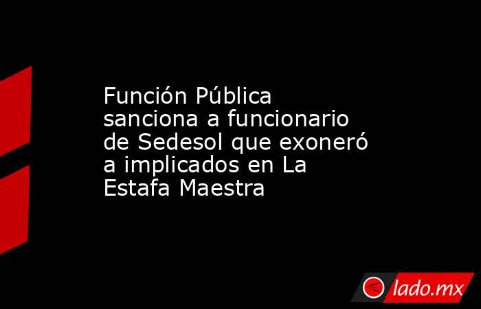 Función Pública sanciona a funcionario de Sedesol que exoneró a implicados en La Estafa Maestra. Noticias en tiempo real