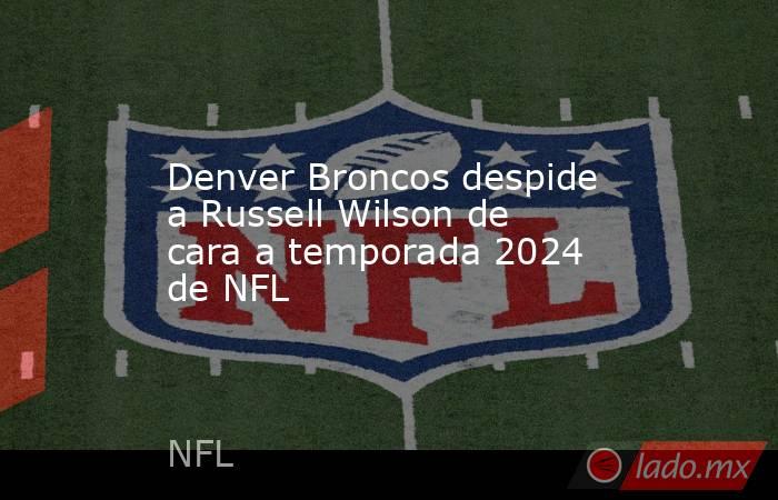 Denver Broncos despide a Russell Wilson de cara a temporada 2024 de NFL. Noticias en tiempo real