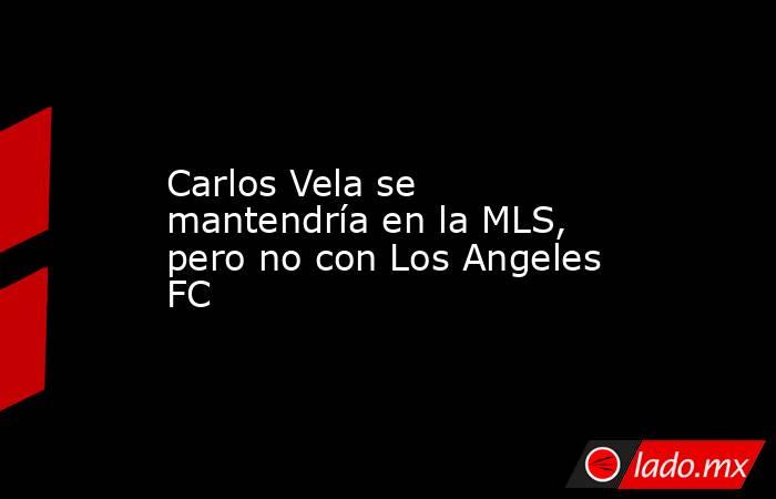 Carlos Vela se mantendría en la MLS, pero no con Los Angeles FC. Noticias en tiempo real
