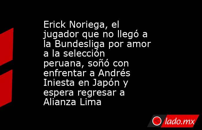 Erick Noriega, el jugador que no llegó a la Bundesliga por amor a la selección peruana, soñó con enfrentar a Andrés Iniesta en Japón y espera regresar a Alianza Lima. Noticias en tiempo real