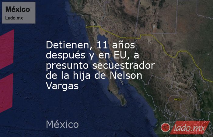 Detienen, 11 años después y en EU, a presunto secuestrador de la hija de Nelson Vargas. Noticias en tiempo real