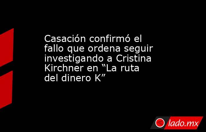Casación confirmó el fallo que ordena seguir investigando a Cristina Kirchner en “La ruta del dinero K”. Noticias en tiempo real