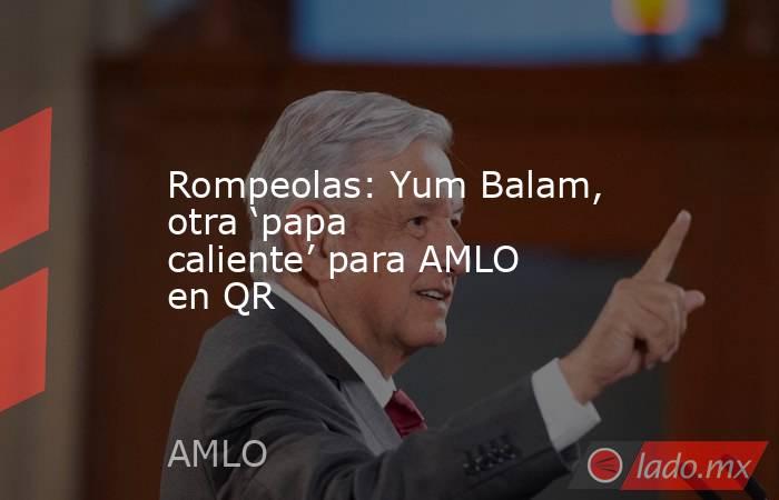 Rompeolas: Yum Balam, otra ‘papa caliente’ para AMLO en QR. Noticias en tiempo real