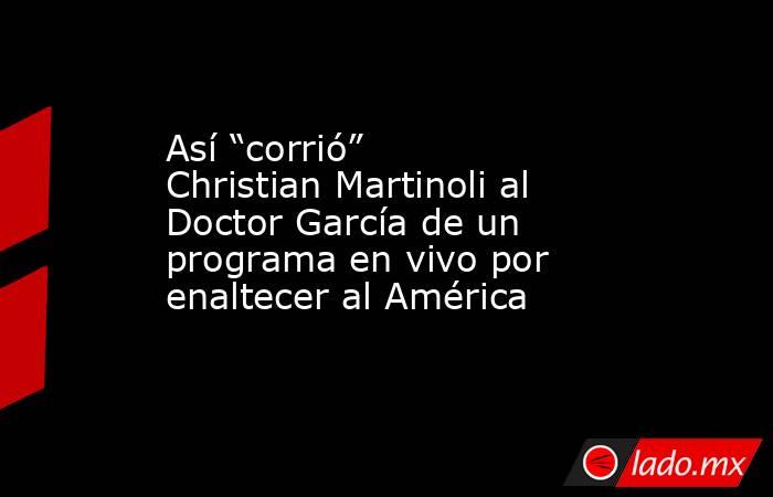 Así “corrió” Christian Martinoli al Doctor García de un programa en vivo por enaltecer al América. Noticias en tiempo real