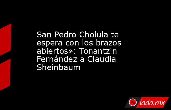 San Pedro Cholula te espera con los brazos abiertos»: Tonantzin Fernández a Claudia Sheinbaum. Noticias en tiempo real