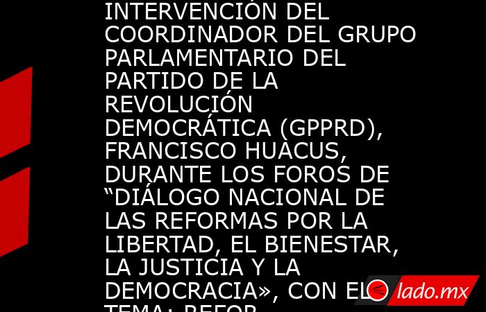 INTERVENCIÓN DEL COORDINADOR DEL GRUPO PARLAMENTARIO DEL PARTIDO DE LA REVOLUCIÓN DEMOCRÁTICA (GPPRD), FRANCISCO HUACUS, DURANTE LOS FOROS DE “DIÁLOGO NACIONAL DE LAS REFORMAS POR LA LIBERTAD, EL BIENESTAR, LA JUSTICIA Y LA DEMOCRACIA», CON EL TEMA: REFOR. Noticias en tiempo real