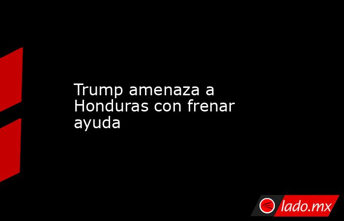 Trump amenaza a Honduras con frenar ayuda. Noticias en tiempo real