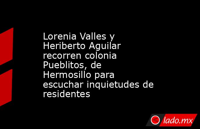 Lorenia Valles y Heriberto Aguilar recorren colonia Pueblitos, de Hermosillo para escuchar inquietudes de residentes. Noticias en tiempo real