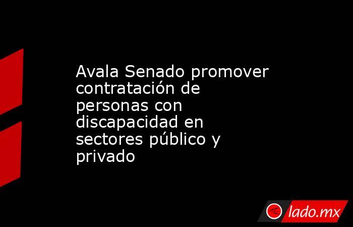 Avala Senado promover contratación de personas con discapacidad en sectores público y privado. Noticias en tiempo real