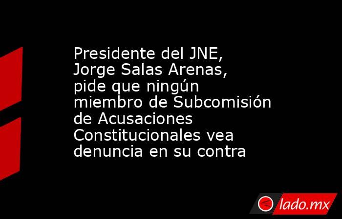 Presidente del JNE, Jorge Salas Arenas, pide que ningún miembro de Subcomisión de Acusaciones Constitucionales vea denuncia en su contra. Noticias en tiempo real