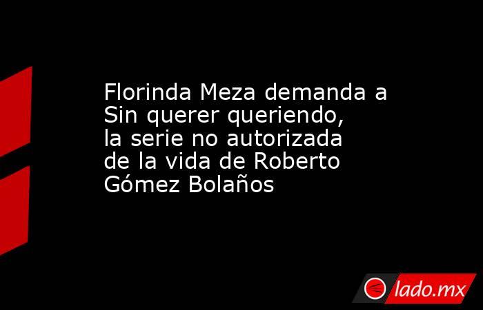 Florinda Meza demanda a Sin querer queriendo, la serie no autorizada de la vida de Roberto Gómez Bolaños. Noticias en tiempo real