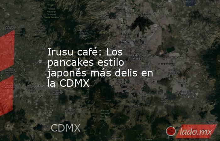 Irusu café: Los pancakes estilo japonés más delis en la CDMX. Noticias en tiempo real