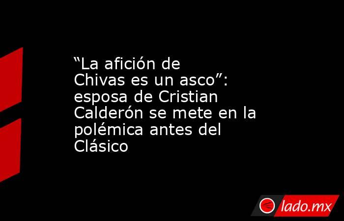 “La afición de Chivas es un asco”: esposa de Cristian Calderón se mete en la polémica antes del Clásico. Noticias en tiempo real