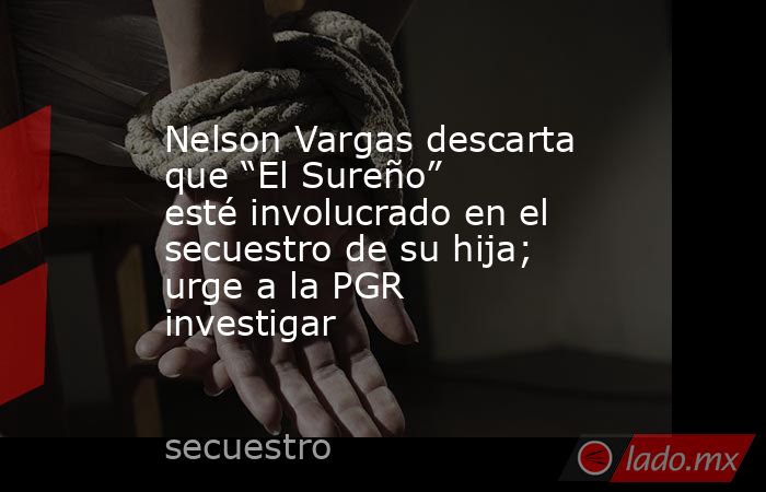 Nelson Vargas descarta que “El Sureño” esté involucrado en el secuestro de su hija; urge a la PGR investigar. Noticias en tiempo real