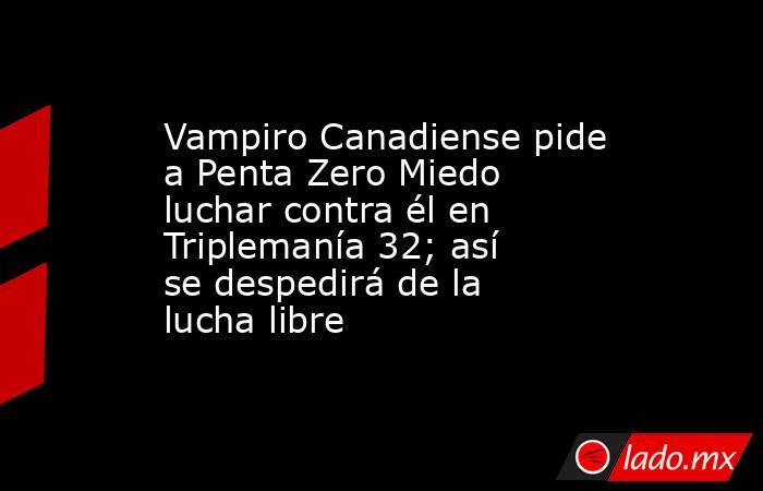Vampiro Canadiense pide a Penta Zero Miedo luchar contra él en Triplemanía 32; así se despedirá de la lucha libre. Noticias en tiempo real