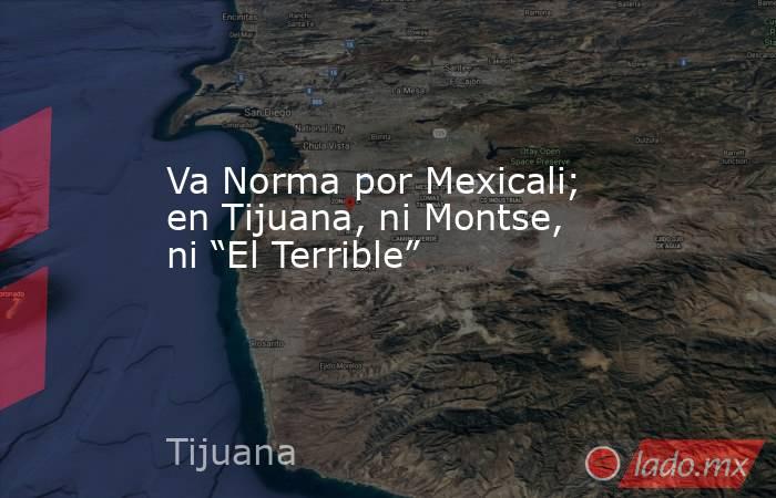 Va Norma por Mexicali; en Tijuana, ni Montse, ni “El Terrible”. Noticias en tiempo real