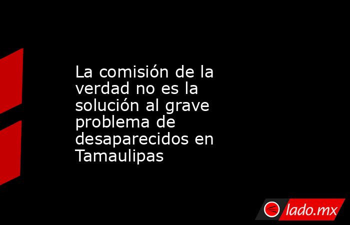 La comisión de la verdad no es la solución al grave problema de desaparecidos en Tamaulipas. Noticias en tiempo real