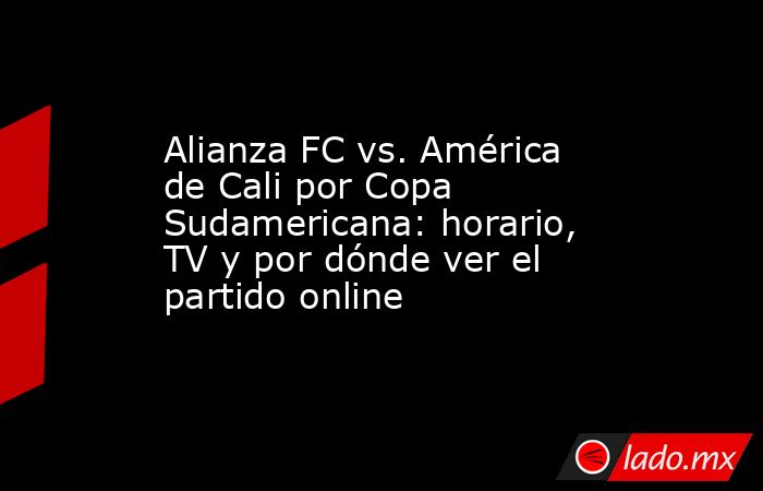 Alianza FC vs. América de Cali por Copa Sudamericana: horario, TV y por dónde ver el partido online. Noticias en tiempo real