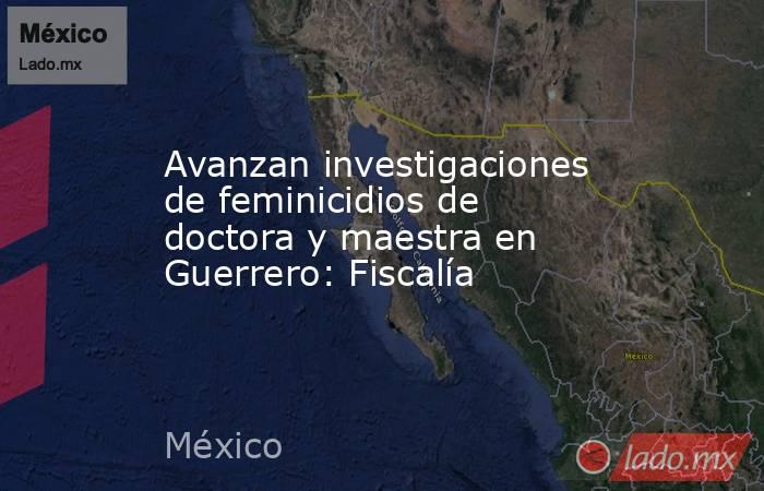 Avanzan investigaciones de feminicidios de doctora y maestra en Guerrero: Fiscalía. Noticias en tiempo real