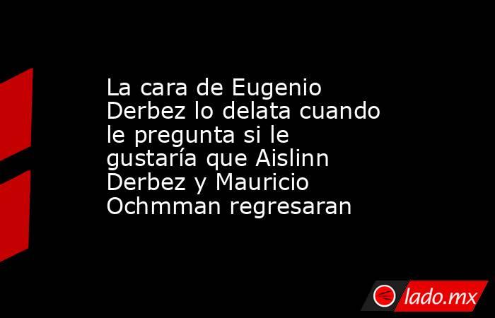 La cara de Eugenio Derbez lo delata cuando le pregunta si le gustaría que Aislinn Derbez y Mauricio Ochmman regresaran. Noticias en tiempo real