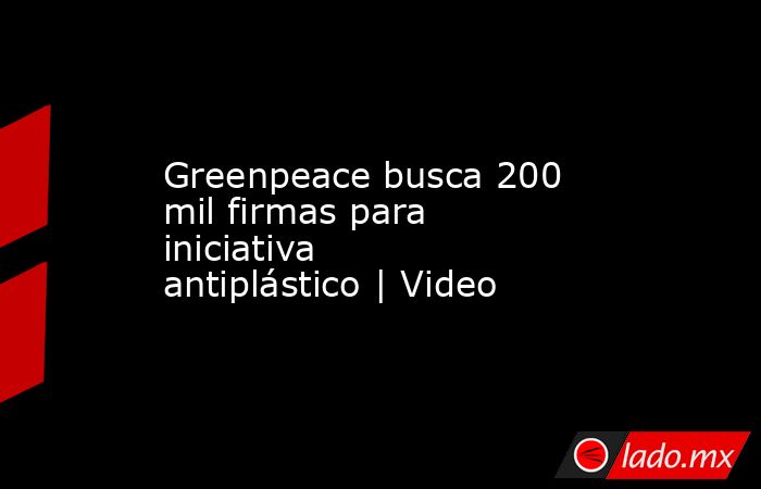 Greenpeace busca 200 mil firmas para iniciativa antiplástico | Video. Noticias en tiempo real