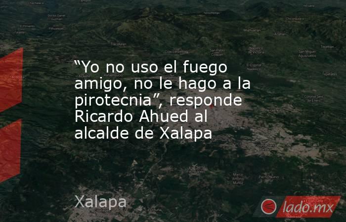 “Yo no uso el fuego amigo, no le hago a la pirotecnia”, responde Ricardo Ahued al alcalde de Xalapa. Noticias en tiempo real