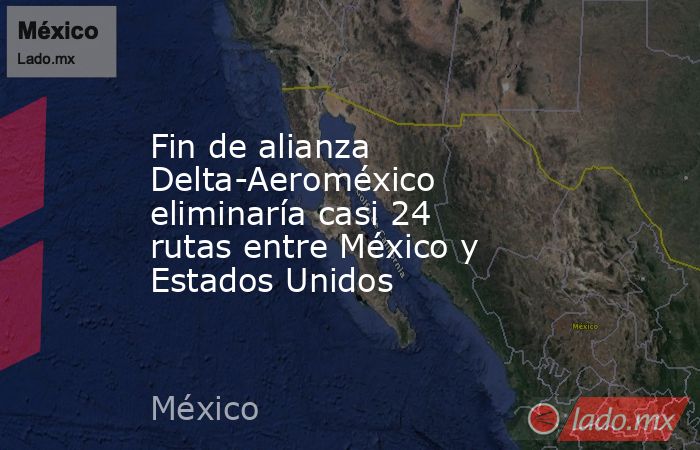 Fin de alianza Delta-Aeroméxico eliminaría casi 24 rutas entre México y Estados Unidos. Noticias en tiempo real
