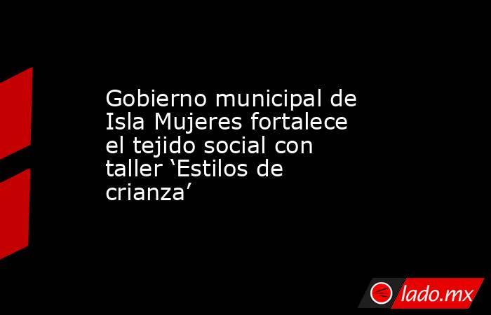 Gobierno municipal de Isla Mujeres fortalece el tejido social con taller ‘Estilos de crianza’. Noticias en tiempo real