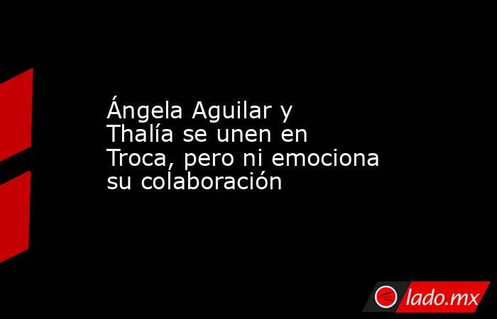 Ángela Aguilar y Thalía se unen en Troca, pero ni emociona su colaboración. Noticias en tiempo real