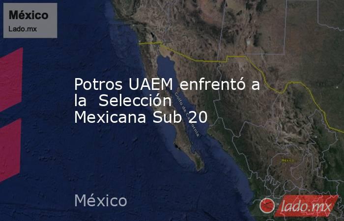 Potros UAEM enfrentó a la  Selección Mexicana Sub 20. Noticias en tiempo real