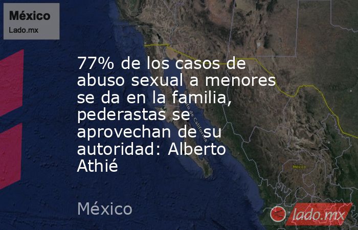 77% de los casos de abuso sexual a menores se da en la familia, pederastas se aprovechan de su autoridad: Alberto Athié. Noticias en tiempo real