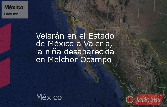 Velarán en el Estado de México a Valeria, la niña desaparecida en Melchor Ocampo. Noticias en tiempo real