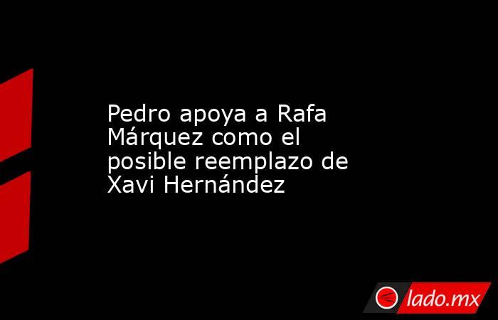 Pedro apoya a Rafa Márquez como el posible reemplazo de Xavi Hernández. Noticias en tiempo real
